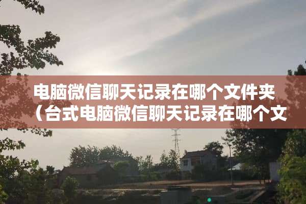 电脑微信聊天记录在哪个文件夹（台式电脑微信聊天记录在哪个文件夹）
