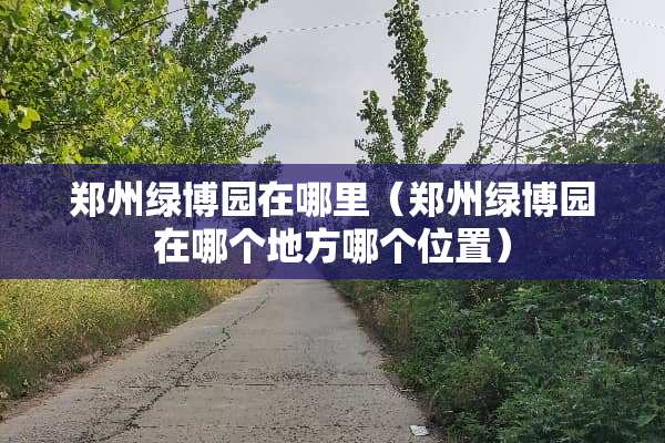 郑州绿博园在哪里（郑州绿博园在哪个地方哪个位置）