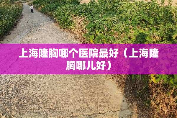 上海隆胸哪个医院最好（上海隆胸哪儿好）