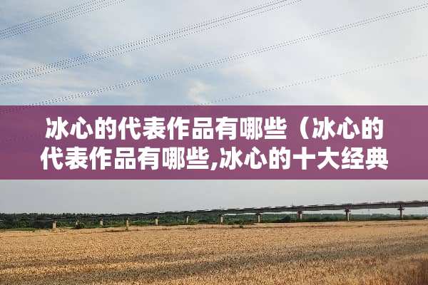 冰心的代表作品有哪些（冰心的代表作品有哪些,冰心的十大经典代表作介绍）