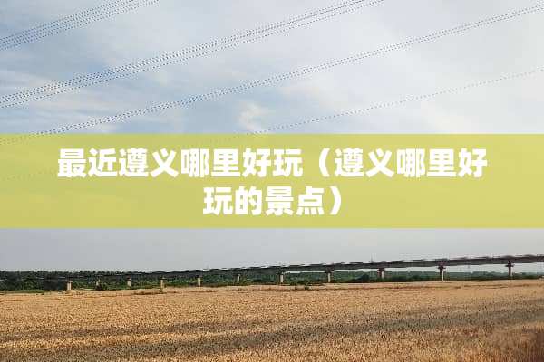 最近遵义哪里好玩（遵义哪里好玩的景点）