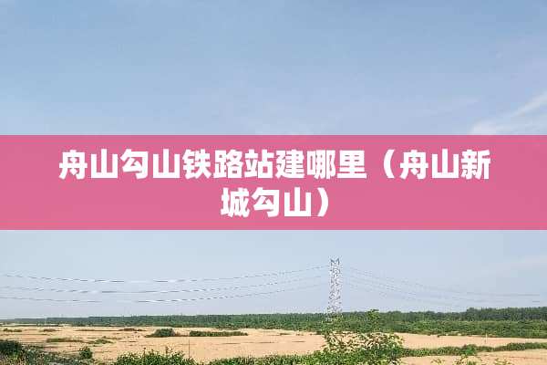 舟山勾山铁路站建哪里（舟山新城勾山）