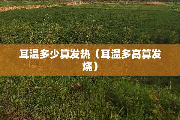 耳温多少算发热（耳温多高算发烧）
