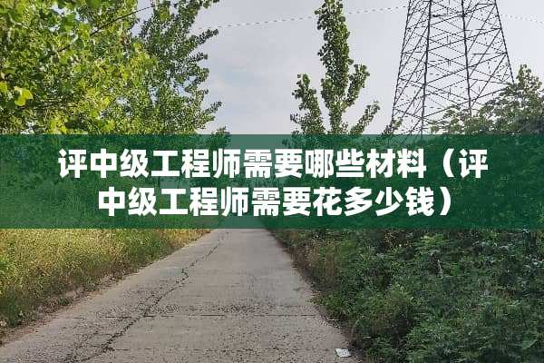 评中级工程师需要哪些材料（评中级工程师需要花多少钱）