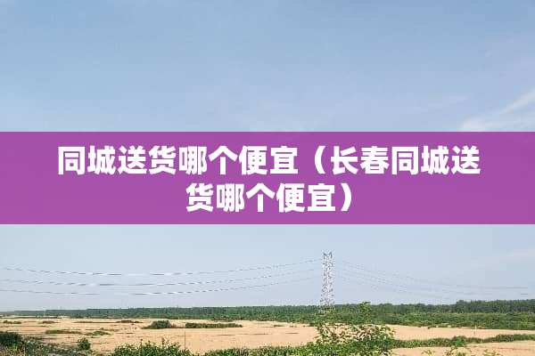同城送货哪个便宜（长春同城送货哪个便宜）