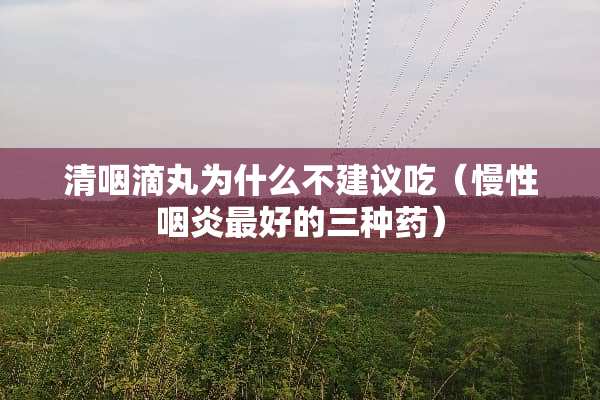 清咽滴丸为什么不建议吃（慢性咽炎最好的三种药）