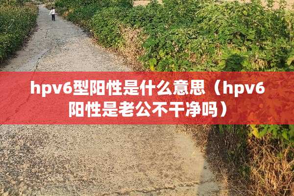hpv6型阳性是什么意思（hpv6阳性是老公不干净吗）