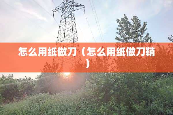 怎么用纸做刀（怎么用纸做刀鞘）