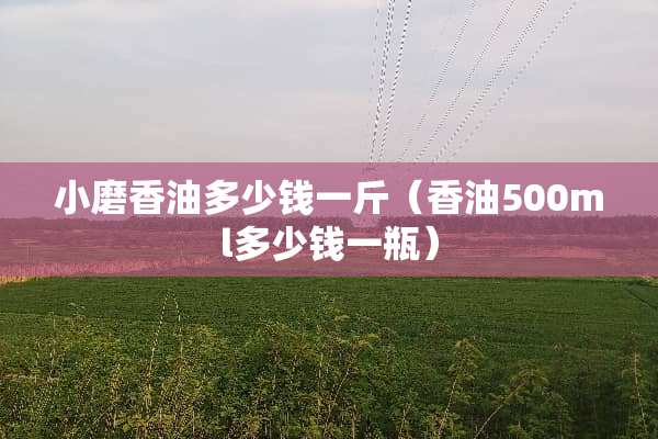 小磨香油多少钱一斤（香油500ml多少钱一瓶）