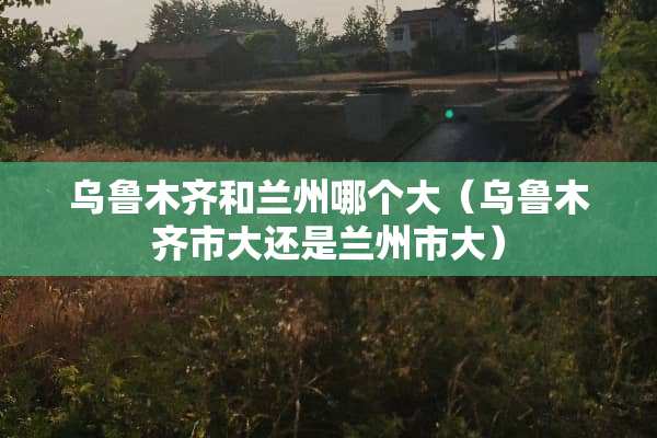 乌鲁木齐和兰州哪个大（乌鲁木齐市大还是兰州市大）