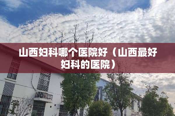 山西妇科哪个医院好（山西最好妇科的医院）