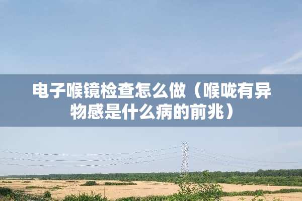 电子喉镜检查怎么做（喉咙有异物感是什么病的前兆）