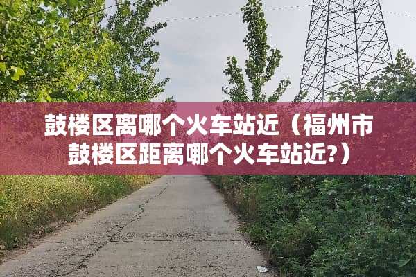 鼓楼区离哪个火车站近（福州市鼓楼区距离哪个火车站近?）