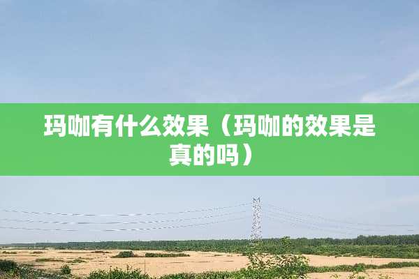 玛咖有什么效果（玛咖的效果是真的吗）