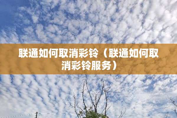 联通如何取消彩铃（联通如何取消彩铃服务）