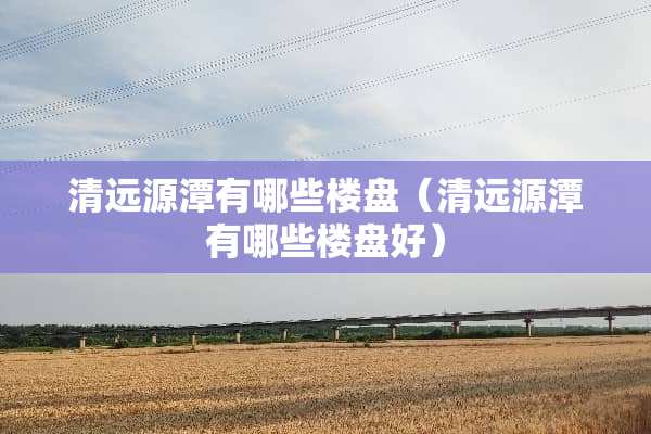 清远源潭有哪些楼盘（清远源潭有哪些楼盘好）