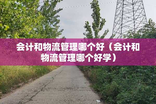 会计和物流管理哪个好（会计和物流管理哪个好学）