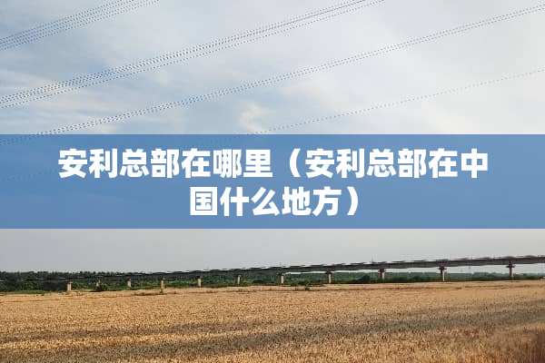 安利总部在哪里（安利总部在中国什么地方）