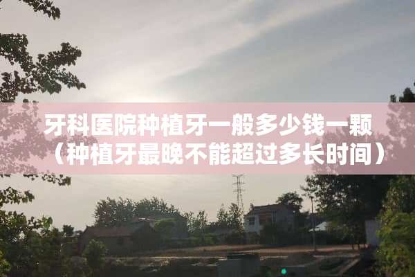 牙科医院种植牙一般多少钱一颗（种植牙最晚不能超过多长时间）