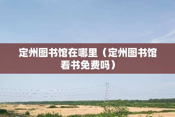 定州图书馆在哪里（定州图书馆看书免费吗）