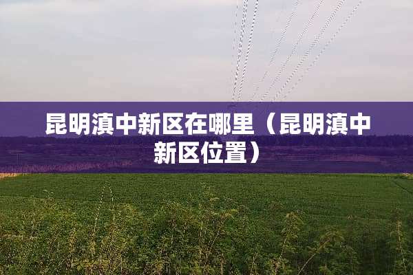 昆明滇中新区在哪里（昆明滇中新区位置）
