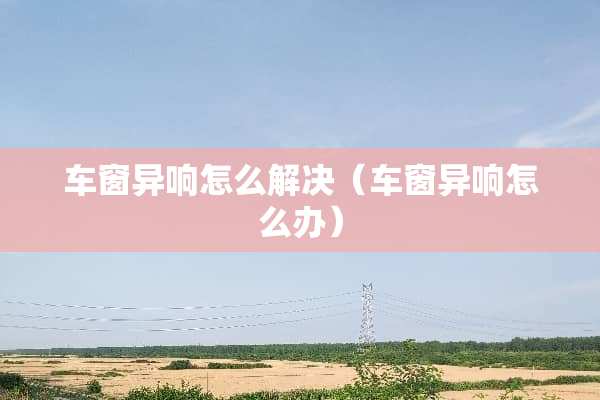 车窗异响怎么解决（车窗异响怎么办）