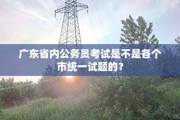 广东省内公务员考试是不是各个市统一试题的？