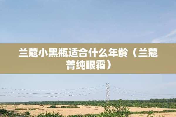 兰蔻小黑瓶适合什么年龄（兰蔻菁纯眼霜）