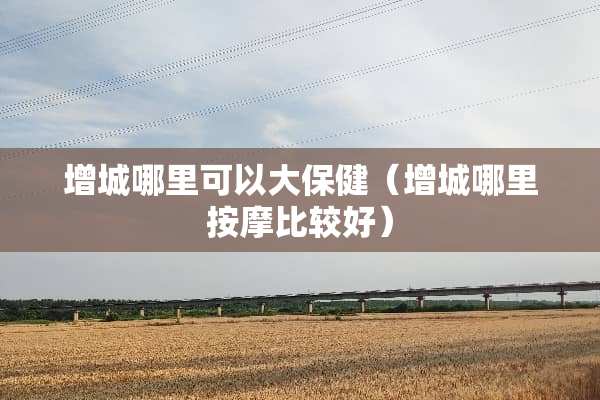 增城哪里可以大保健（增城哪里按摩比较好）