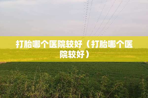 打胎哪个医院较好（打胎哪个医院较好）