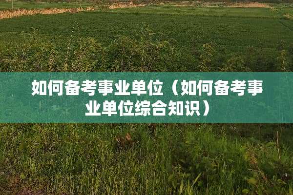 如何备考事业单位（如何备考事业单位综合知识）