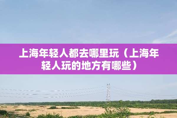 上海年轻人都去哪里玩（上海年轻人玩的地方有哪些）