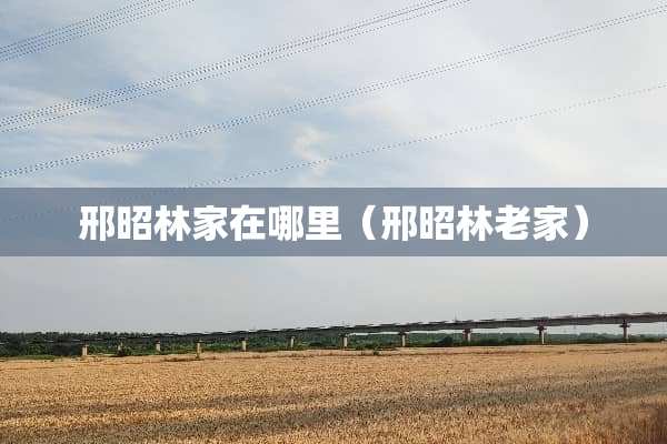邢昭林家在哪里（邢昭林老家）