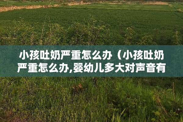 小孩吐奶严重怎么办（小孩吐奶严重怎么办,婴幼儿多大对声音有反应）