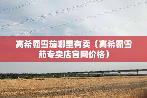 高希霸雪茄哪里有卖（高希霸雪茄专卖店官网价格）