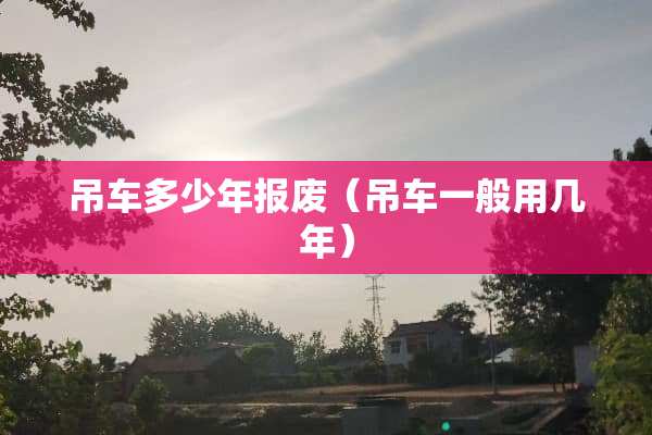吊车多少年报废（吊车一般用几年）