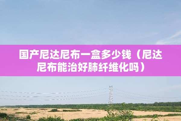 国产尼达尼布一盒多少钱（尼达尼布能治好肺纤维化吗）