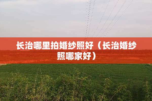长治哪里拍婚纱照好（长治婚纱照哪家好）