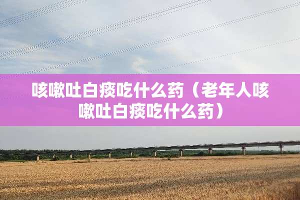 咳嗽吐白痰吃什么药（老年人咳嗽吐白痰吃什么药）