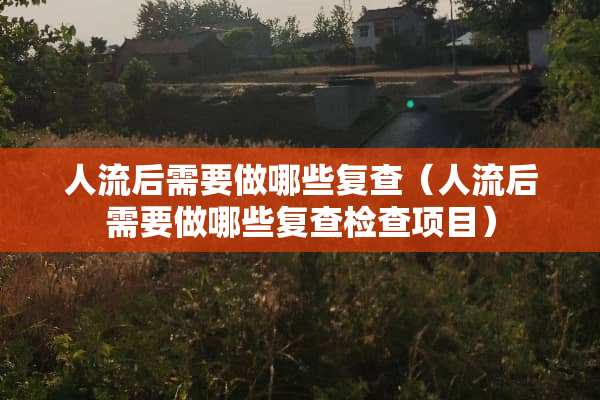 人流后需要做哪些复查（人流后需要做哪些复查检查项目）