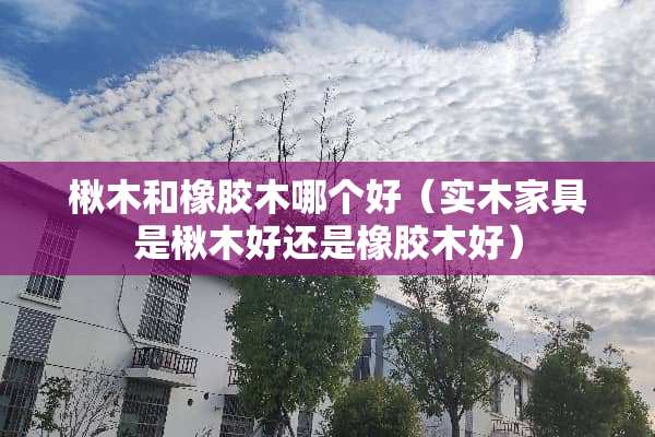 楸木和橡胶木哪个好（实木家具是楸木好还是橡胶木好）