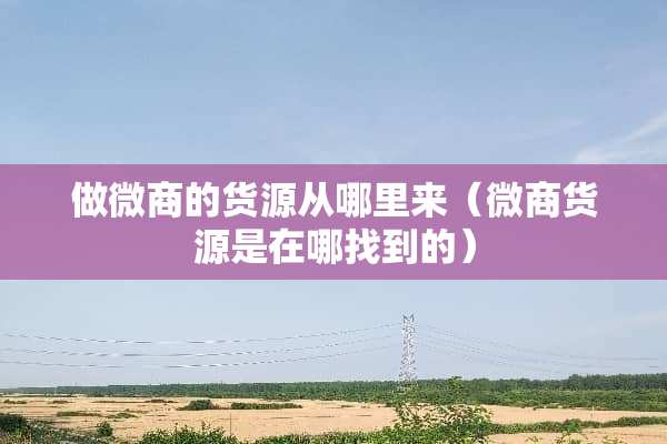 做微商的货源从哪里来（微商货源是在哪找到的）