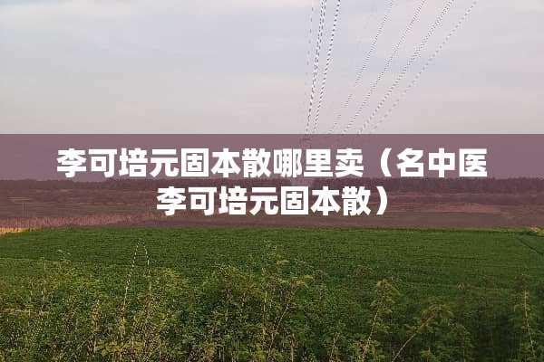 李可培元固本散哪里卖（名中医李可培元固本散）