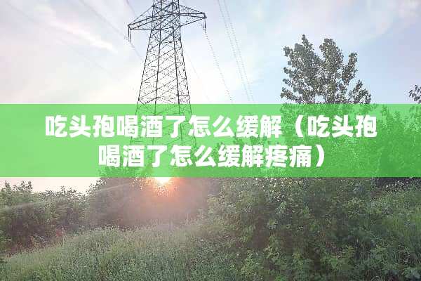 吃头孢喝酒了怎么缓解（吃头孢喝酒了怎么缓解疼痛）