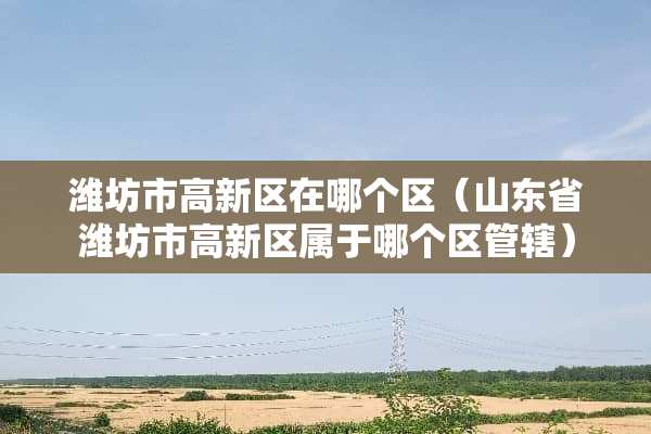 潍坊市高新区在哪个区（山东省潍坊市高新区属于哪个区管辖）