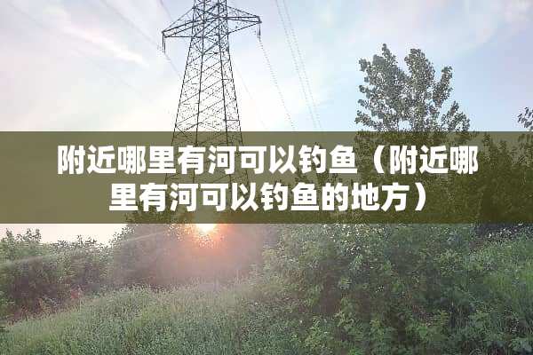 附近哪里有河可以钓鱼（附近哪里有河可以钓鱼的地方）