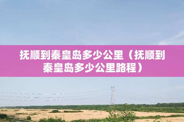 抚顺到秦皇岛多少公里（抚顺到秦皇岛多少公里路程）
