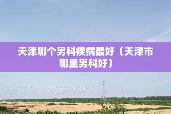 天津哪个男科疾病最好（天津市哪里男科好）