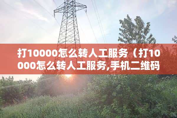 打10000怎么转人工服务（打10000怎么转人工服务,手机二维码复印）