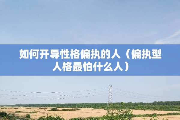 如何开导性格偏执的人（偏执型人格最怕什么人）